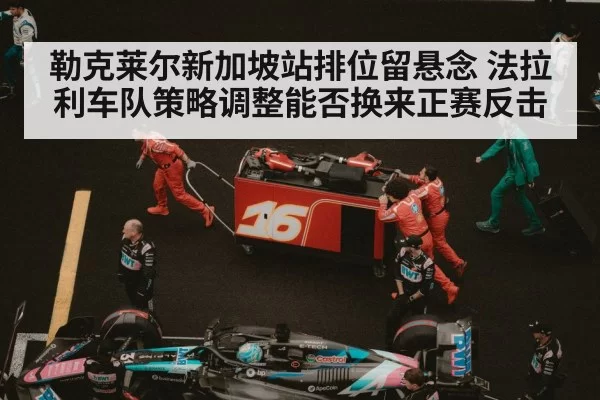 勒克莱尔新加坡站排位留悬念 法拉利车队策略调整能否换来正赛反击