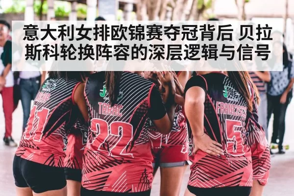 意大利女排欧锦赛夺冠背后 贝拉斯科轮换阵容的深层逻辑与信号