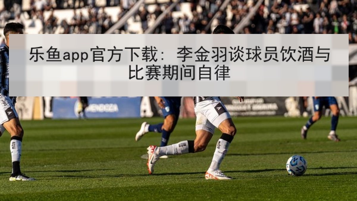 乐鱼app官方下载: 李金羽谈球员饮酒与比赛期间自律